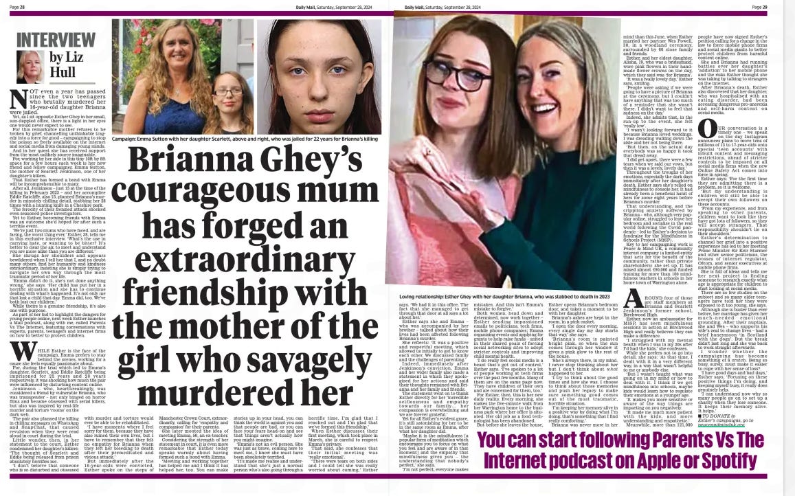 Brianna Ghey’s courageous mum has forged an extraordinary friendship with the mother of the girl who savagely murdered her Daily Mail28 Sep 2024By Liz Hull  Loving relationship: Esther Ghey with her daughter Brianna, who was stabbed to death in 2023 NOT even a year has passed since the two teenagers who brutally murdered her 16-year-old daughter Brianna were jailed. Yet, as I sit opposite Esther Ghey in her small, sun-dappled office, there is a light in her eyes one would never expect to see.  For this remarkable mother refuses to be broken by grief, channelling unthinkable tragedy into a force for good – campaigning to stop the poison so freely available on the internet and social media from damaging young minds.  And in her quest she has received support from the most unlikely source imaginable.  For, working by her side in this tiny 10ft by 8ft space for a few hours each week is her new friend and fellow campaigner, Emma Sutton, the mother of Scarlett Jenkinson, one of her daughter’s killers.  That Esther has formed a bond with Emma will be incomprehensible to many.  After all, Jenkinson – just 15 at the time of the killing in February 2023 – and her accomplice Eddie Ratcliffe, also 15, planned Brianna’s murder in minutely chilling detail, stabbing her 28 times with a hunting knife in a Cheshire park.  The ferocity of their frenzied attack shocked even seasoned police investigators.  Yet to Esther, becoming friends with Emma was an outcome she’d hoped for after such a terrible event.  ‘We’re just two mums who have faced, and are facing, the worst thing ever,’ Esther, 38, tells me in this exclusive interview. ‘What’s the use in carrying hate, or wanting to be bitter? It’s better to clear the air, to meet and understand you are more alike than you are different.’  She shrugs her shoulders and appears bewildered when I tell her that I, and no doubt many others, find her humanity and kindness extraordinary, insisting she is simply trying to navigate her own way through the most traumatic period of her life.  ‘Emma didn’t do it, she’s not done anything wrong,’ she says. ‘Her child has put her in a horrific situation and she has to continue dealing with what’s happened. It’s not only me that lost a child that day. Emma did, too. We’ve both lost our children.’  While theirs is a genuine friendship, it’s also one with purpose.  As part of her bid to highlight the dangers for young people online, next week Esther launches a Mail podcast, along with me, called Parents Vs The Internet, featuring conversations with experts, parents, teenagers and internet firms on how to better to protect children.  WHILE Esther is the face of the campaign, Emma prefers to stay behind the scenes, working for a cause she feels equally passionate about. For, during the trial which led to Emma’s daughter, Scarlett, and Eddie Ratcliffe being imprisoned for 22 years and 20 years respectively, it was shocking how much the pair were influenced by disturbing content online.  Jenkinson – who, heartbreakingly, was considered a friend by vulnerable Brianna, who was transgender – not only binged on horror films and became obsessed with serial killers, but also was inspired by real-life murder and torture ‘rooms’ on the dark web.  The pair also planned the killing in chilling messages on WhatsApp and SnapChat, that caused revulsion when they were read aloud in court during the trial.  Little wonder, then, in her statement to the court, Esther condemned her daughter’s killers:  ‘The thought of Scarlett and  Eddie being released from prison absolutely horrifies me.  ‘I don’t believe that someone who is so disturbed and obsessed with murder and torture would ever be able to be rehabilitated.  ‘I have moments where I feel sorry for them, because they have also ruined their own lives, but I have to remember that they felt no empathy for Brianna when they left her bleeding to death after their premeditated and vicious attack.’  But immediately after the 16-year-olds were convicted, Esther spoke on the steps of Manchester Crown Court, extraordinarily, calling for ‘empathy and compassion’ for their parents.  She later mooted the idea of meeting Emma, 50, an ex-teacher.  Considering the strength of her statement in court, it is even more remarkable that Esther today speaks warmly about having formed such a bond with Emma.  ‘Meeting and working together has helped me and I think it has helped her, too. You can make stories up in your head, you can think the world is against you and that people are bad, or you can face your fears head-on and see that things aren’t actually how you might imagine.  ‘Emma’s not an evil person. She was just as brave, coming here to meet me, I know she must have been absolutely terrified.  ‘It’s made me realise and understand that she’s just a normal person who’s also going through a horrific time. I’m glad that I reached out and I’m glad that we’ve formed this friendship.’  When Esther discusses their first meeting, which took place in March, she is careful to respect Emma’s privacy.  That said, she confesses that their initial meeting was ‘really emotional’.  ‘There were tears on both sides and I could tell she was really worried about coming,’ Esther  says. ‘We had it in this office. The fact that she managed to get through that door at all says a lot about her.’  Esther says she and Emma – who was accompanied by her brother – talked about how their lives had been affected following Brianna’s murder.  She reflects: ‘It was a positive and respectful meeting, which allowed us initially to get to know each other. We discussed family and the challenges of parenting.’  Indeed, immediately after Jenkinson’s conviction, Emma and her wider family also made a statement in which they apologised for her actions and said their thoughts remained with Brianna and her family and friends.  The statement went on to thank Esther directly for her ‘incredible selflessness and empathy towards our family… her compassion is overwhelming and we are forever grateful.’  Yet for all Esther’s evident grace, it’s still astonishing for her to be in the same room as Emma, after what her daughter did.  ‘Maybe it is the mindfulness [a popular form of meditation which encourages you to focus on what you feel and are aware of in that moment] and the empathy that mindfulness gives you – the understanding that nobody’s perfect,’ she says.  ‘I’m not perfect, everyone makes mistakes. And this isn’t Emma’s mistake to forgive.’  Both women, head down and determined, now work together – Esther sending impassioned emails to politicians, tech firms, mobile phone companies; Emma organising events and applying for grants to help raise funds – united in their shared goals of forcing social networking sites to adopt stricter controls and improving child mental health.  ‘I do really feel social media is a beast that’s got out of control,’ Esther says. ‘I’ve spoken to a lot of people working at tech firms over the past few months. Many of them are on the same page now. They have children of their own and are concerned for them, too.’  For Esther, then, this is her new daily reality. Every morning, she makes the five-minute walk from her Warrington home to the business park where her office is situated. Her old job as a food technologist has been abandoned.  But before she leaves the house,  Esther opens Brianna’s bedroom door, and takes a moment to be with her daughter.  Brianna’s ashes are kept in the room, in a pink casket.  ‘I open the door every morning, every single day my day starts that way,’ she says.  ‘Brianna’s room is painted bright pink, so when the sun comes through her window it gives a pink glow to the rest of the house.  ‘She’s always there, in my mind. I never stop thinking about her but I don’t think about what happened to her.  ‘I try to think about the good times and how she was. I choose to think about those memories and push her legacy to make sure something good comes out of the most traumatic, horrible situation.  ‘I’m keeping her memory alive in a positive way by doing what I’m doing, that’s something that I find really comforting.’  Brianna was never more in her mind than this June, when Esther married her partner Wes Powell, 30, in a woodland ceremony, surrounded by 60 close family and friends.  Esther, and her eldest daughter, Alisha, 19, who was a bridesmaid, wore pink flowers in their handmade flower crowns on the day, which they said was ‘for Brianna’.  ‘It was a really lovely day,’ Esther says, smiling.  ‘People were asking if we were going to have a picture of Brianna at the ceremony, but I couldn’t have anything that was too much of a reminder that she wasn’t there. I didn’t want to feel that sadness on the day.’  Indeed, she admits that, in the run-up to the event, she felt ‘really low’.  ‘I wasn’t looking forward to it because Brianna loved weddings. I was dreading walking down the aisle and her not being there.  ‘But then, on the actual day everybody was so happy it took that dread away.  ‘I did get upset, there were a few tears when we said our vows, but then it was a lovely, lovely day.’  Throughout the troughs of her emotions, especially the dark days immediately after her daughter’s death, Esther says she’s relied on mindfulness to console her. It had already been a beneficial habit of hers for some eight years before Brianna’s murder.  That understanding, and the crippling anxiety suffered by Brianna – who, although very popular online, struggled to leave her bedroom and socialise in the real world following the Covid pandemic – led to Esther’s decision to fundraise for the Mindfulness in Schools Project (MiSP).  Key to her campaigning work is Peace & Mind UK, a community interest company (a limited entity that acts for the benefit of the community, rather than private shareholders) she set up. It has raised almost £90,000 and funded training for more than 100 mindfulness teachers in schools in her home town of Warrington alone.  AROUND four of those are staff members at Brianna and Scarlett Jenkinson’s former school, Birchwood High.  Esther, now an ambassador for MiSP, has seen mindfulness sessions in action at Birchwood High and really believes they can make a difference.  ‘I struggled with my mental health when I was in my 20s after I’d had the kids,’ she confesses.  While she prefers not to go into detail, she says: ‘At that time, I dealt with it in a very different way, in a way that wasn’t helpful to me or anybody else.  ‘But I wasn’t taught what was going on in my mind or how to deal with it. I think if we get mindfulness into schools, maybe kids would learn how to regulate their emotions at a younger age.  ‘It makes you more sensitive or aware of the way things are impacting on you negatively.  ‘It made me much more patient with the kids, and more understanding and empathetic.’  Meanwhile, more than 121,000 people have now signed Esther’s petition calling for a change in the law to force mobile phone firms and social media giants to better protect children from harmful content online.  She and Brianna had running battles over her daughter’s ‘addiction’ to her mobile phone and the risks Esther thought she was taking by talking to strangers on the internet.  After Brianna’s death, Esther also discovered that her daughter, who was hospitalised with an eating disorder, had been accessing dangerous pro-anorexia and self-harm content on social media.  OUR conversation is a timely one – we speak on the day Instagram announces plans to move tens of millions of 13 to 17-year-olds onto special ‘teen accounts’ with inbuilt content and messaging restrictions, ahead of stricter controls to be imposed on all social media firms when the new Online Safety Act comes into force in spring.  Esther says: ‘For the first time they are admitting there is a problem, so it is welcome.  ‘But my understanding is children will still be able to accept their own followers on these accounts.  ‘From my experience, and from speaking to other parents, children want to look like they have got lots of followers, so they will accept strangers. That responsibility shouldn’t lie on their shoulders.’  Esther’s determination to channel her grief into a positive experience has led to her meeting Prime Minister Sir Keir Starmer and other senior politicians, the bosses of internet regulator, Ofcom, and senior executives at mobile phone firms.  She is full of ideas and tells me her next project is finding someone to research exactly what age is appropriate for children to start looking at social media.  There are so few studies on the subject and so many older teenagers have told her they were exposed to it too young, she says.  Although she is busier than ever before, her marriage has given her much-needed emotional grounding. After their nuptials, she and Wes – who supports his wife’s zeal to change lives – had a brief honeymoon ‘in Scotland with the dogs’. But the break didn’t last long and she was back to work straight afterwards.  I wonder whether the campaigning has become something of a crutch. Being so busy, surely, must make it easier to cope with her sense of loss?  ‘I have good days and bad days,’ Esther says. ‘Focusing on these positive things I’m doing, and keeping myself busy, it really does genuinely help.  ‘I can understand now why so many people go on to set up a charity when they lose someone. It keeps their memory alive. It helps.’  ■ TO DONATE to Esther’s campaigns, go to peaceandminduk.org  You can start following Parents Vs The Internet podcast on Apple or Spotify  Article Name:Brianna Ghey’s courageous mum has forged an extraordinary friendship with the mother of the girl who savagely murdered her Publication:Daily Mail Author:By Liz Hull Start Page:28 End Page:28