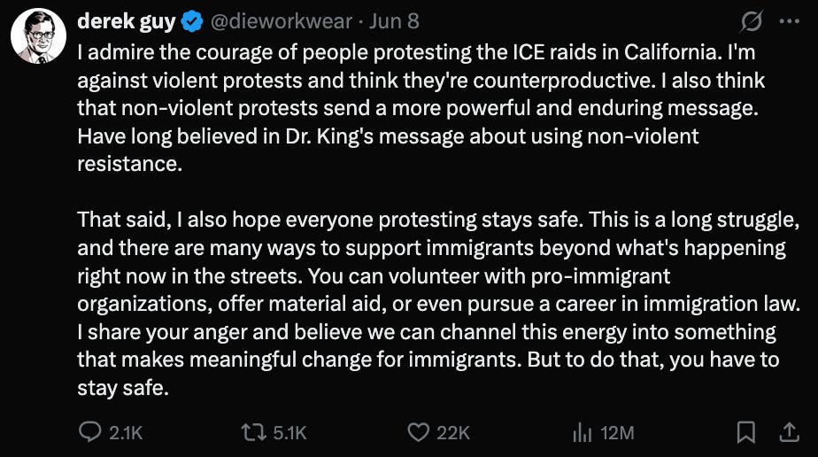 A Tweet by Twitter user @dieworkwear reading:  admire the courage of people protesting the ICE raids in California. I'm against violent protests and think they're counterproductive. I also think that non-violent protests send a more powerful and enduring message. Have long believed in Dr. King's message about using non-violent resistance.   That said, I also hope everyone protesting stays safe. This is a long struggle, and there are many ways to support immigrants beyond what's happening right now in the streets. You can volunteer with pro-immigrant organizations, offer material aid, or even pursue a career in immigration law. I share your anger and believe we can channel this energy into something that makes meaningful change for immigrants. But to do that, you have to stay safe.