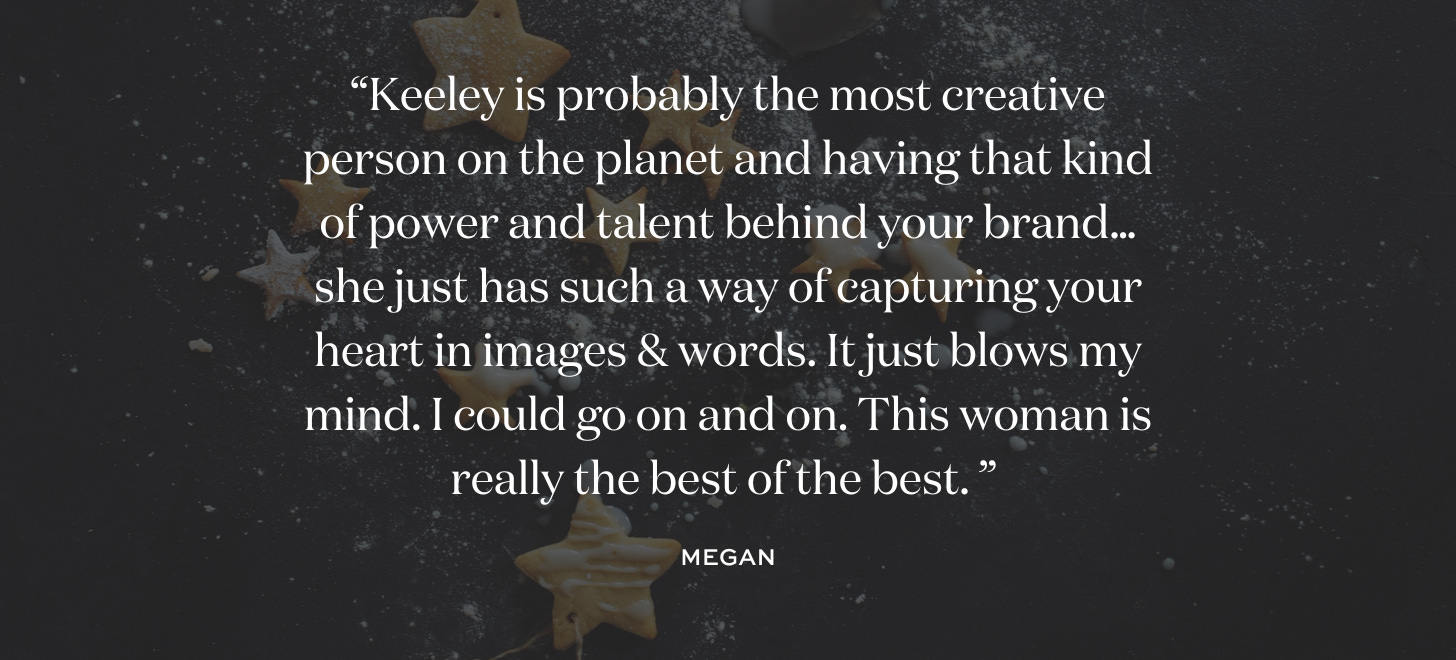 “Keeley is probably the most creative person on the planet and having that kind of power and talent behind your brand…she just has such a way of capturing your heart in images & words. It just blows my mind. I could go on and on. This woman is really the best of the best. ” Megan.