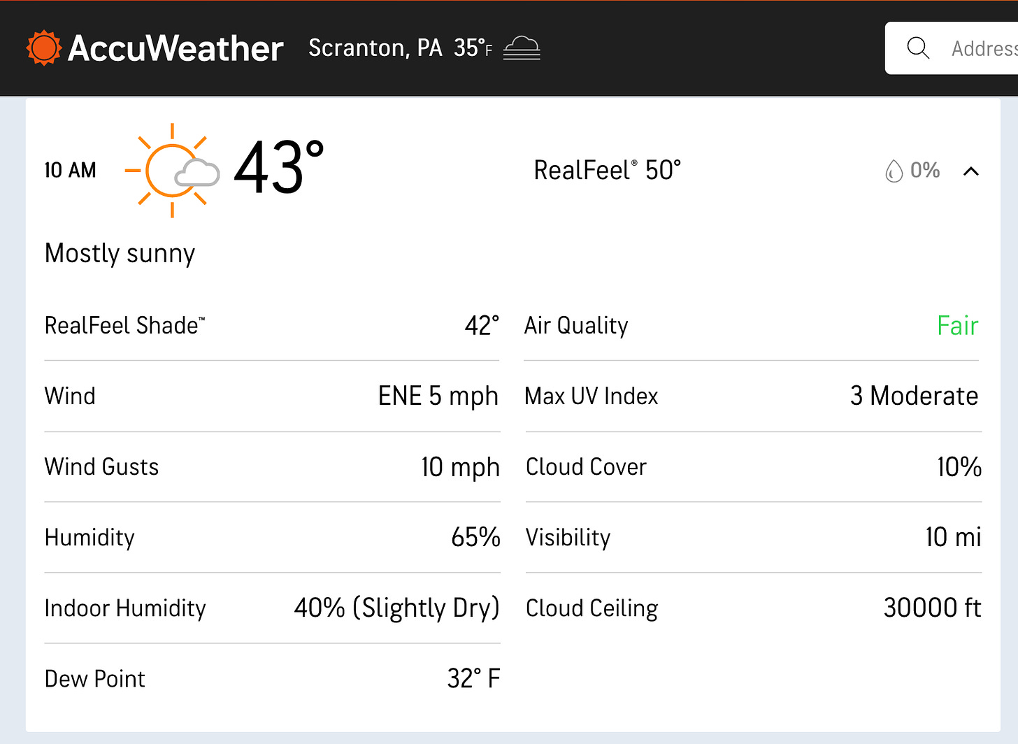 Image is of weather report page AccuWeather Scranton, PA 35°F 10 AM 43° RealFeel® 50° 0% Mostly sunny RealFeel Shade™ 42° Air Quality Fair Wind ENE 5 mph Max UV Index 3 Moderate Wind Gusts 10 mph Cloud Cover 10% Humidity 65% Visibility 10 mi Indoor Humidity 40% (Slightly Dry) Cloud Ceiling 30000 ft Dew Point 32° F