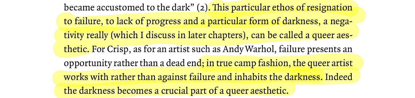 highlighted quote from the queer art of failure that reads: "(2). This particular ethos of resignation to failure, to lack of progress and a particular form of darkness, a negativity really (which I discuss in later chapters), can be called a queer aes-thetic. For Crisp, as for an artist such as Andy Warhol, failure presents an opportunity rather than a dead end; in true camp fashion, the queer artist works with rather than against failure and inhabits the darkness. Indeed the darkness becomes a crucial part of a queer aesthetic."