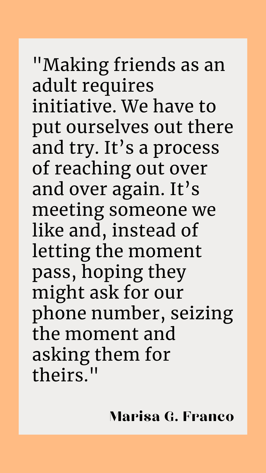 “Making friends as an adult requires initiative. We have to put ourselves out there and try. It’s a process of reaching out over and over again. It’s meeting someone we like and, instead of letting the moment pass, hoping they might ask for our phone number, seizing the moment and asking them for theirs,” said Marisa G. Franco.