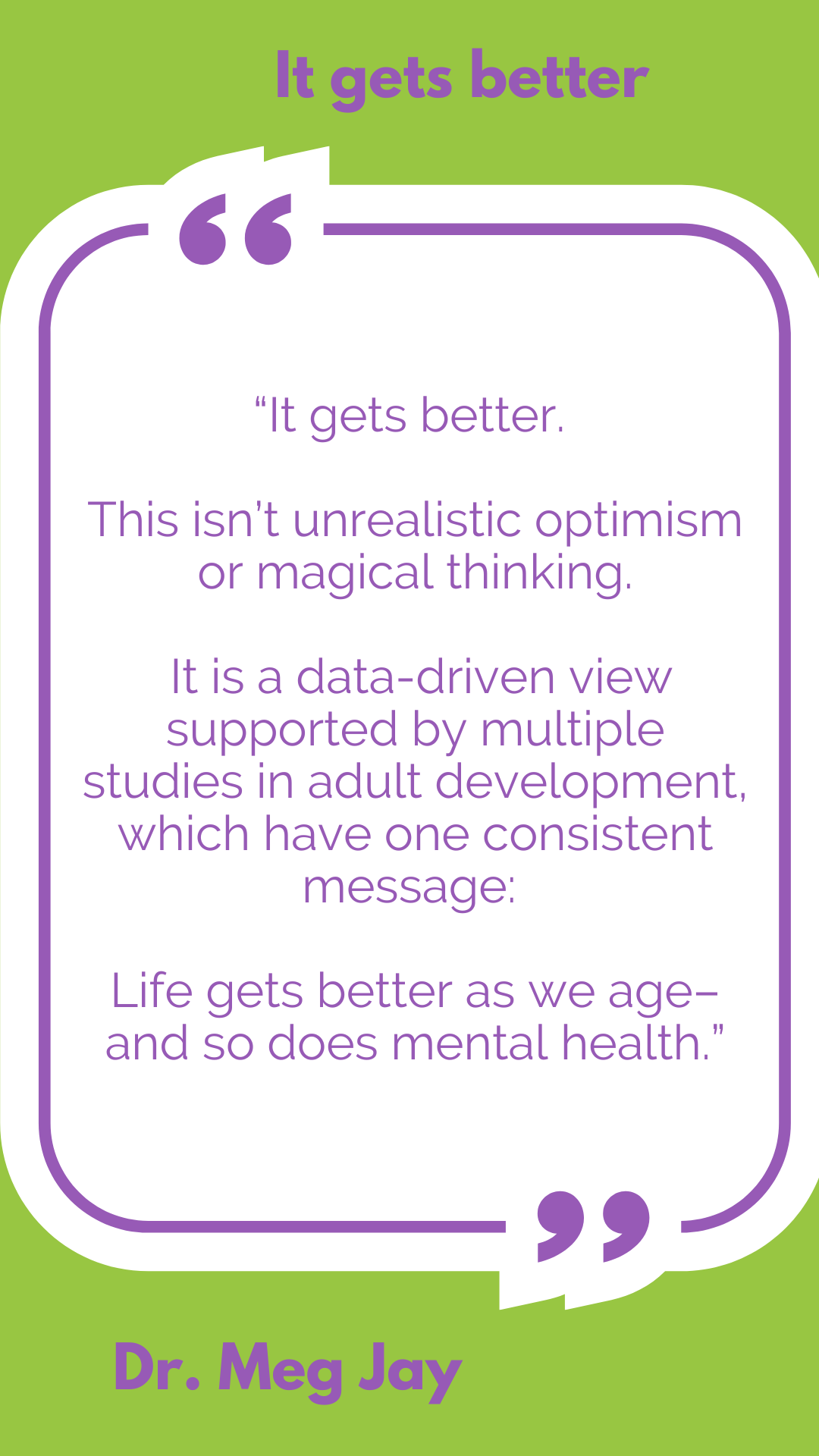 “It gets better. This isn’t unrealistic optimism or magical thinking. It is a data-driven view supported by multiple studies in adult development, which have one consistent message: Life gets better as we age–and so does mental health,” said Dr. Meg Jay.