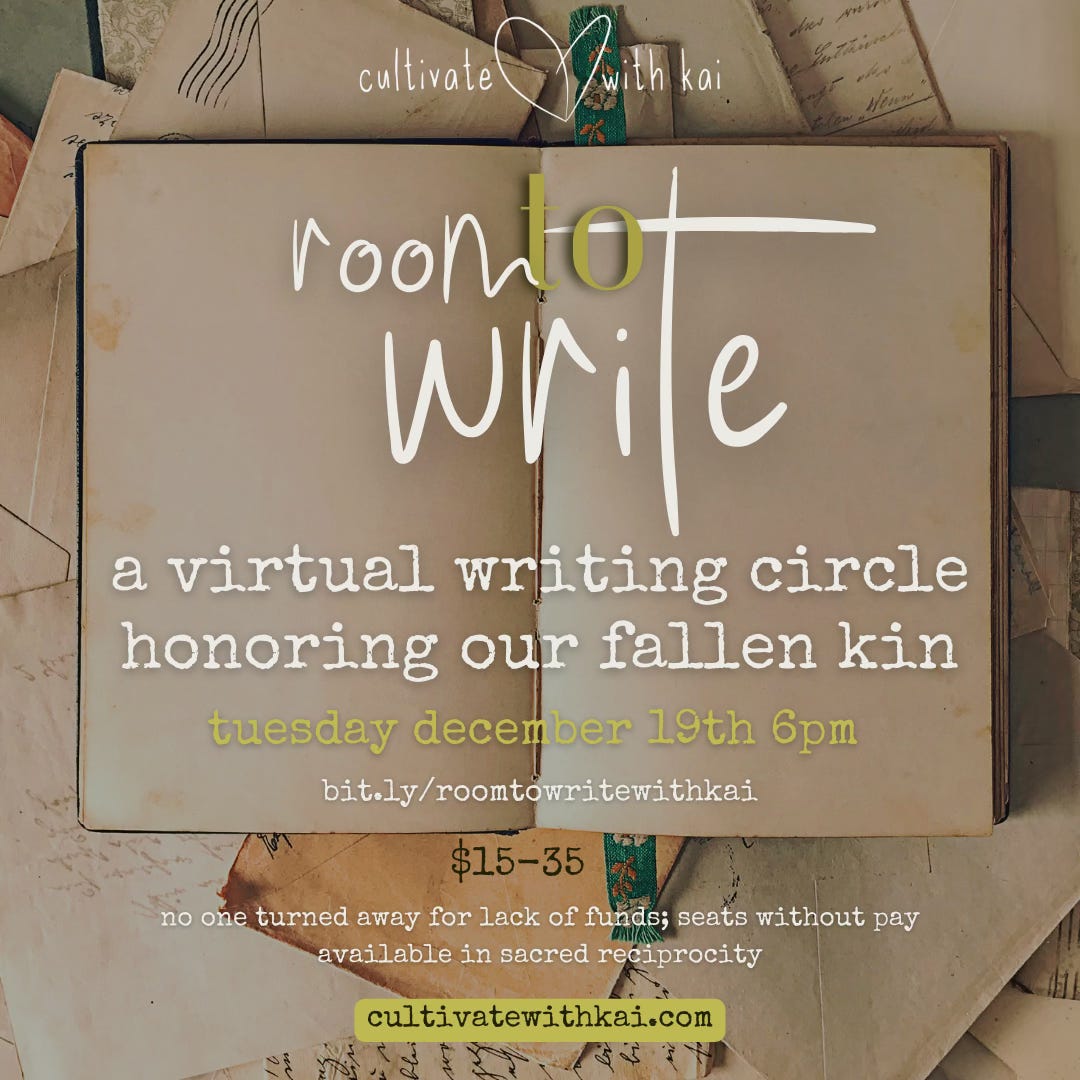 flyer for event “room to write, a virtual writing circle honoring our fallen kin.” the background of the flyer is a photo of a blank, open journal with envelopes and paper underneath and surrounding the journal. “cultivate with kai” logo is at the top with “room to write” in large letters above center. information follows: “a virtual writing circle honoring our fallen kin. tuesday december 19th 6pm EST. bit.ly/roomtowritewithkai $15-35. no one turned away for lack of funds; seats without pay available in sacred reciprocity. cultivatewithkai.com” 
