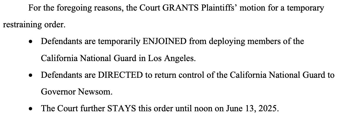 For the foregoing reasons, the Court GRANTS Plaintiffs' motion for a temporary restraining order. • Defendants are temporarily ENJOINED from deploying members of the California National Guard in Los Angeles. • Defendants are DIRECTED to return control of the California National Guard to Governor Newsom. • The Court further STAYS this order until noon on June 13, 2025.