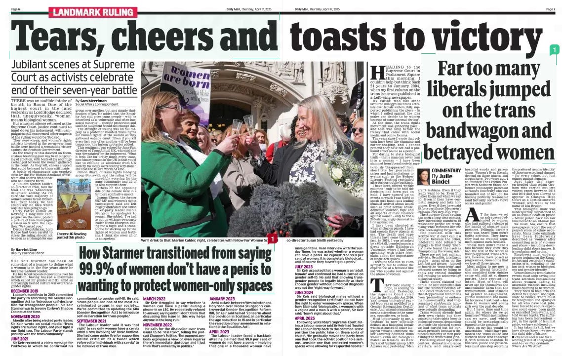 Far too many liberals jumped on the trans bandwagon and betrayed women Daily Mail17 Apr 2025By Julie Bindel  HEADING to the Supreme Court in Parliament Square this morning, I couldn’t help but think back 21 years to January 2004, when my first column on the trans issue was published in a Left-wing newspaper.  My editor, who has since favoured misogynistic trans activists over female writers, fully supported publishing the piece – in which I railed against the idea males can decide to be women because of some internal ‘feeling’.  At the time, the trans rights movement was gathering pace – and this was long before the frenzy that came with social media and online forums.  The years since I wrote that column have been life-changing and career-shaping, and I cannot pretend they have not had a profound effect on me as a person.  For daring to state biological truth – that a man can never turn into a woman – I have been shunned from liberal society, mysteriously ‘disappeared’ from shortlists for journalism prizes and had invitations to events such as the Sydney Literary Festival rescinded after furious public backlash.  I have been offered weekly columns – only to be told the decision had been put on hold. I have turned up to events at which I was billed to speak (pro bono) as a leading feminist activist about issues such as child sexual abuse, domestic violence, rape and all aspects of male violence against women – only to find a 200-strong, angry demonstration against me.  I have been shouted at when sitting on panels. I have had crowds throw objects at me. The death and rape threats have come thick and fast. In 2019, I was attacked by a 6ft-tall, bearded man in a dress outside Edinburgh University, where I had been speaking, with other feminists, about the importance of single-sex spaces.  I recount this not to elicit sympathy, but to outline the experience of a feminist like me who speaks out against the abuse of women.  THAT toxic reality, I hope, is coming to an end. Yesterday, the Supreme Court ruled that, in the Equality Act 2010, ‘sex’ means biological sex – not legal sex as modified by a Gender Recognition Certificate. And ‘sexual orientation’ means attraction to the same sex, opposite sex, or both.  Most importantly to me, a ‘lesbian’ is now officially defined as a biological female who is attracted to other biological females. Until now, the law absurdly counted trans women (who are biological males) as females. As Kate Barker of feminist group LGB Alliance said yesterday: ‘Men aren’t lesbians. Even if they really want to be. Even if it makes them sad when we say no. Even if they have cosmetic surgery and take hormones. Even if they have paid £5 for a certificate. Men aren’t lesbians. Not now. Not ever.’  The Supreme Court’s ruling has been a long time coming. Now increasing numbers of reasonable people are recognising what feminists like me have been saying for years.  The problem with this terrible war (I can’t call it a debate, because the other, intolerant side refused to engage) is that many ‘liberals’ have found themselves championing the wrong side.  These are not just militant activists. Sensible, intelligent people – most often on the Left, but not always – jumped on board the ‘trans train’, and betrayed women by failing to apply any critical thinking and refusing to acknowledge biological reality.  These voices claimed our denial of self-identification was like ‘another Section 28’ – the cruel Thatcher-era law that stopped local authorities from ‘promoting’ or endorsing homosexuality. And they remained stubbornly ignorant of what trans activists were actually demanding.  Trans women already had their own rights but they wanted to take rights from us biological women, demanding to invade the physical spaces we had carved out for ourselves precisely because a significant minority of men pose a danger to women and girls.  I’m talking about rape crisis centres, domestic-violence shelters and single-sex hospital wards and prison wings. Women’s lives literally depend on those spaces, and always have. Two years ago, I co-founded The Lesbian Project with Kathleen Stock, the former philosophy professor at Sussex University who was hounded out of her job for holding perfectly reasonable (and factually correct) views on sex and gender.  AT the time, we set up safe spaces dedicated to women who had suffered violence at the hands of abusive male partners. Tellingly, barely a peep was heard from men’s rights activists. They knew they had no credible argument against such facilities.  Those men didn’t make a fuss because they knew they had the rest of the world as their playground. Trans activists, however, have posed as progressives, demanding that we lose all those spaces.  Most galling to me now is that the liberal ‘intellects’ who amplified their sinister cause will still sit at dinner parties, their reputations intact. Most of them will never see for themselves the unspeakable harm that the trans moment – and its mania for gender re-assignment, genital mutilation and harmful hormone treatment – has done to women and young girls over the past decade.  But I have, time and time again. So where do we go from here? Which institutions can we save, and which should be metaphorically burned to the ground?  First on my list would be universities – which have promoted the trans cause and silenced those who challenge it, with reckless abandon. In this vein, police and prosecutors must also stop recording the preferred ‘gender identity’ of those arrested and charged – for every crime, not just crimes against females.  Just take the shaven-headed thug Adam Graham who carried out two violent rapes between 2016 and 2019 and was allowed to appear in Glasgow High Court as a lipstick-smeared ‘woman’ who went by the name of Isla Bryson.  This biological male was subsequently dispatched to an all-female Scottish prison – before public backlash saw him moved to an all-male jail.  We must, too, ensure that newspapers report the sex of perpetrators of crime accurately. Many male criminals have been ludicrously described as ‘women’ after committing acts of violence and abuse – including downloading child abuse images. It is confusing and wrong.  Employers must undergo proper training on the Equality Act and yesterday’s clarification of it, including on the law as it relates to biological sex and gender identity.  Venues hosting feminists for events must stop caving into trans activists complaining about women daring to assemble without including males claiming to be women.  They need to hold firm and defend free speech, not capitulate to bullies. There must be recognition and apologies for all who have lost jobs, been forced to endure expensive court cases, been gaslit or cancelled from events, and told we are bigots. The suffering has been horrendous – yet, in the spirit of feminist pride, we have soldiered on.  It has taken its toll, but we have always known we are on the right side of history.  JULIE Bindel is the UK’s leading feminist campaigner and has written Lesbians: Where Are We Now?  n  Article Name:Far too many liberals jumped on the trans bandwagon and betrayed women Publication:Daily Mail Author:By Julie Bindel Start Page:7 End Page:7