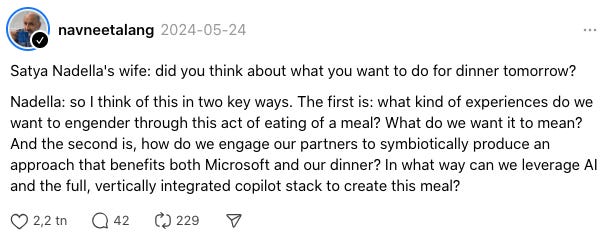 Satya Nadella's wife: did you think about what you want to do for dinner tomorrow?Nadella: so I think of this in two key ways. The first is: what kind of experiences do we want to engender through this act of eating of a meal? What do we want it to mean? And the second is, how do we engage our partners to symbiotically produce an approach that benefits both Microsoft and our dinner? In what way can we leverage AI and the full, vertically integrated copilot stack to create this meal? 