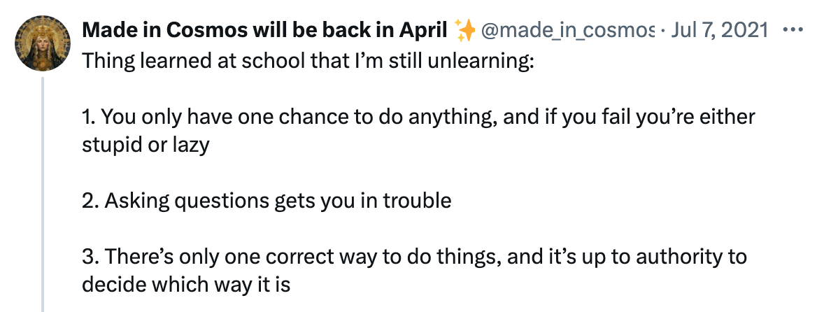 "Thing learned at school that I’m still unlearning:  1. You only have one chance to do anything, and if you fail you’re either stupid or lazy  2. Asking questions gets you in trouble  3. There’s only one correct way to do things, and it’s up to authority to decide which way it is" - made_in_cosmos (twitter)