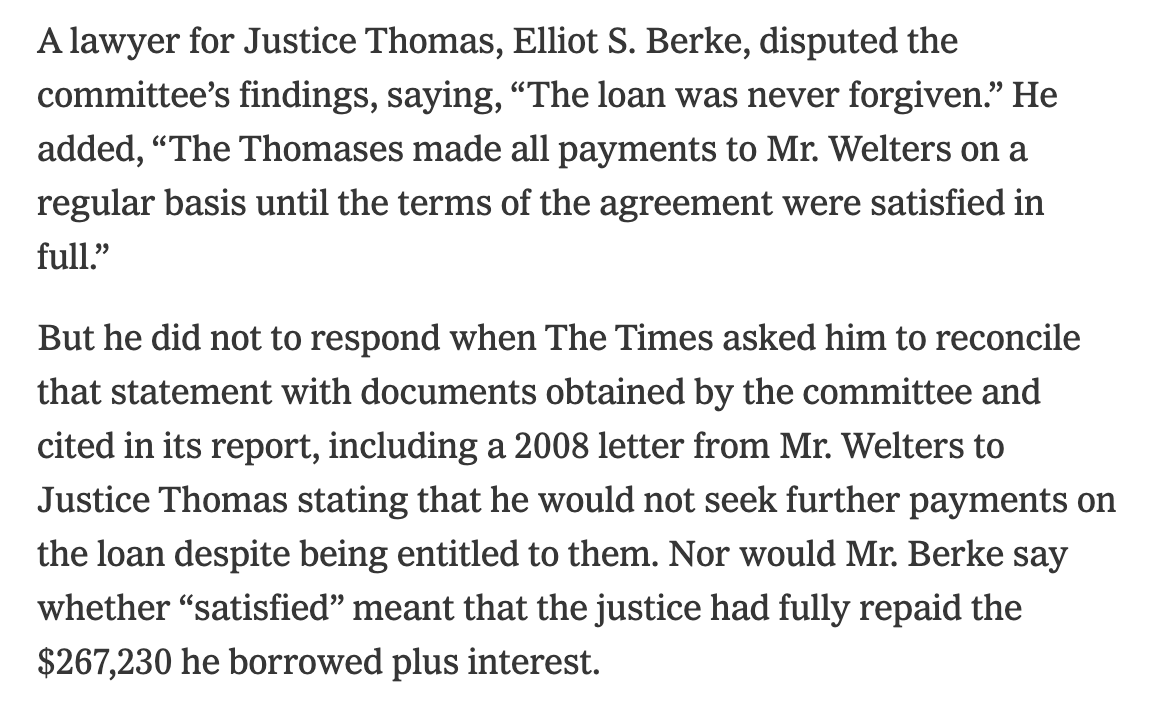 A lawyer for Justice Thomas, Elliot S. Berke, disputed the committee’s findings, saying, “The loan was never forgiven.” He added, “The Thomases made all payments to Mr. Welters on a regular basis until the terms of the agreement were satisfied in full.”  But he did not to respond when The Times asked him to reconcile that statement with documents obtained by the committee and cited in its report, including a 2008 letter from Mr. Welters to Justice Thomas stating that he would not seek further payments on the loan despite being entitled to them. Nor would Mr. Berke say whether “satisfied” meant that the justice had fully repaid the $267,230 he borrowed plus interest.