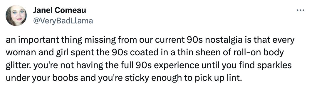 Tweet from @verybadllama that reads "an important thing missing from our current 90s nostalgia is that every woman and girl spent the 90s coated in a thin sheen of roll-on body glitter. you're not having the full 90s experience until you find sparkles under your boobs and you're sticky enough to pick up lint."