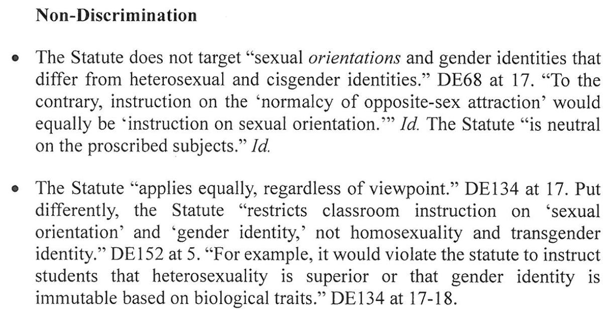 Non-Discrimination The Statute does not target "sexual orientations and gender identities that differ from heterosexual and cisgender identities." DE68 at 17. "To the contrary, instruction on the 'normalcy of opposite-sex attraction' would equally be "instruction on sexual orientation.'' Id. The Statute "is neutral on the proscribed subjects." Id. The Statute "applies equally, regardless of viewpoint." DE134 at 17. Put differently, the Statute "restricts classroom instruction on sexual orientation' and 'gender identity,' not homosexuality and transgender identity." DE152 at .5 "For example, ti would violate the statute to instruct mimunabelbasehrobiologicaltraits.DEat17-tge