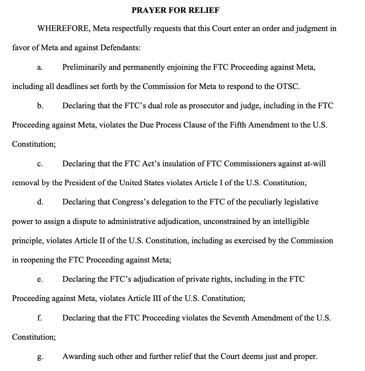 WHEREFORE, Meta respectfully requests that this Court enter an order and judgment in favor of Meta and against Defendants: a. Preliminarily and permanently enjoining the FTC Proceeding against Meta, including all deadlines set forth by the Commission for Meta to respond to the OTSC. b. Declaring that the FTC’s dual role as prosecutor and judge, including in the FTC Proceeding against Meta, violates the Due Process Clause of the Fifth Amendment to the U.S. Constitution; c. Declaring that the FTC Act’s insulation of FTC Commissioners against at-will removal by the President of the United States violates Article I of the U.S. Constitution; d. Declaring that Congress’s delegation to the FTC of the peculiarly legislative power to assign a dispute to administrative adjudication, unconstrained by an intelligible principle, violates Article II of the U.S. Constitution, including as exercised by the Commission in reopening the FTC Proceeding against Meta; e. Declaring the FTC’s adjudication of private rights, including in the FTC Proceeding against Meta, violates Article III of the U.S. Constitution; f. Declaring that the FTC Proceeding violates the Seventh Amendment of the U.S. Constitution; g. Awarding such other and further relief that the Court deems just and proper. 