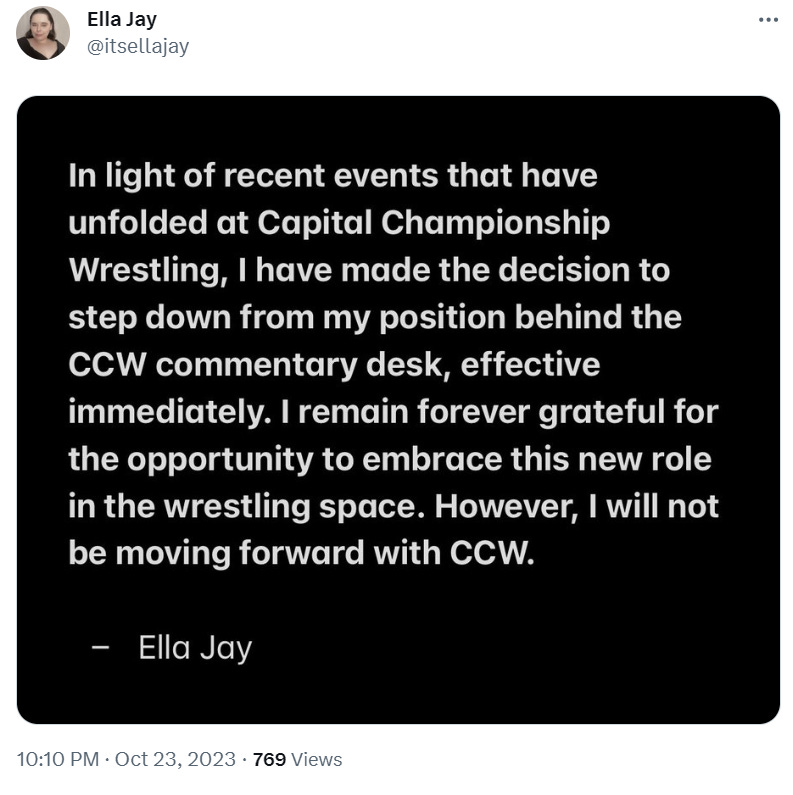 In light of recent events that have unfolde at Capital Championship Wrestling, I have made the decision to step down from my position behind the CCW commentary desk, effective immediately. I remain forever grateful for the opportunity to embrace this new role in the the wrestling space. Hoever, I will not be moving forward with CCW.  - Ella Jay