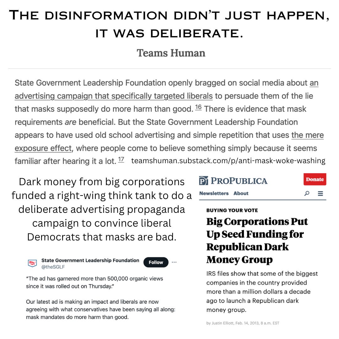 Anti-mask was always a dark money campaign. Mar 28th, 2024 wat3rm370n on tumblr Image Alt Text: The disinformation didn’t just happen, it was deliberate. Teams Human. State Government Leadership Foundation openly bragged on social media about an advertising campaign that specifically targeted liberals to persuade them of the lie that masks supposedly do more harm than good.16 There is evidence that mask requirements are beneficial. But the State Government Leadership Foundation appears to have used old school advertising and simple repetition that uses the mere exposure effect, where people come to believe something simply because it seems familiar after hearing it a lot.17 teamshuman.substack.com/p/anti-mask-woke-washing Dark money from big corporations funded a right-wing think tank to do a deliberate advertising propaganda campaign to convince liberal Democrats that masks are bad. ProPublica headline: Buying Your Vote Big Corporations Put Up Seed Funding for Republican Dark Money Group IRS files show that some of the biggest companies in the country provided more than a million dollars a decade ago to launch a Republican dark money group. by Justin Elliott Feb. 14, 2013, 8 a.m. EST Tweet from State Government Leadership Foundation brags about an anti-mask advertising campaign targeting liberals.