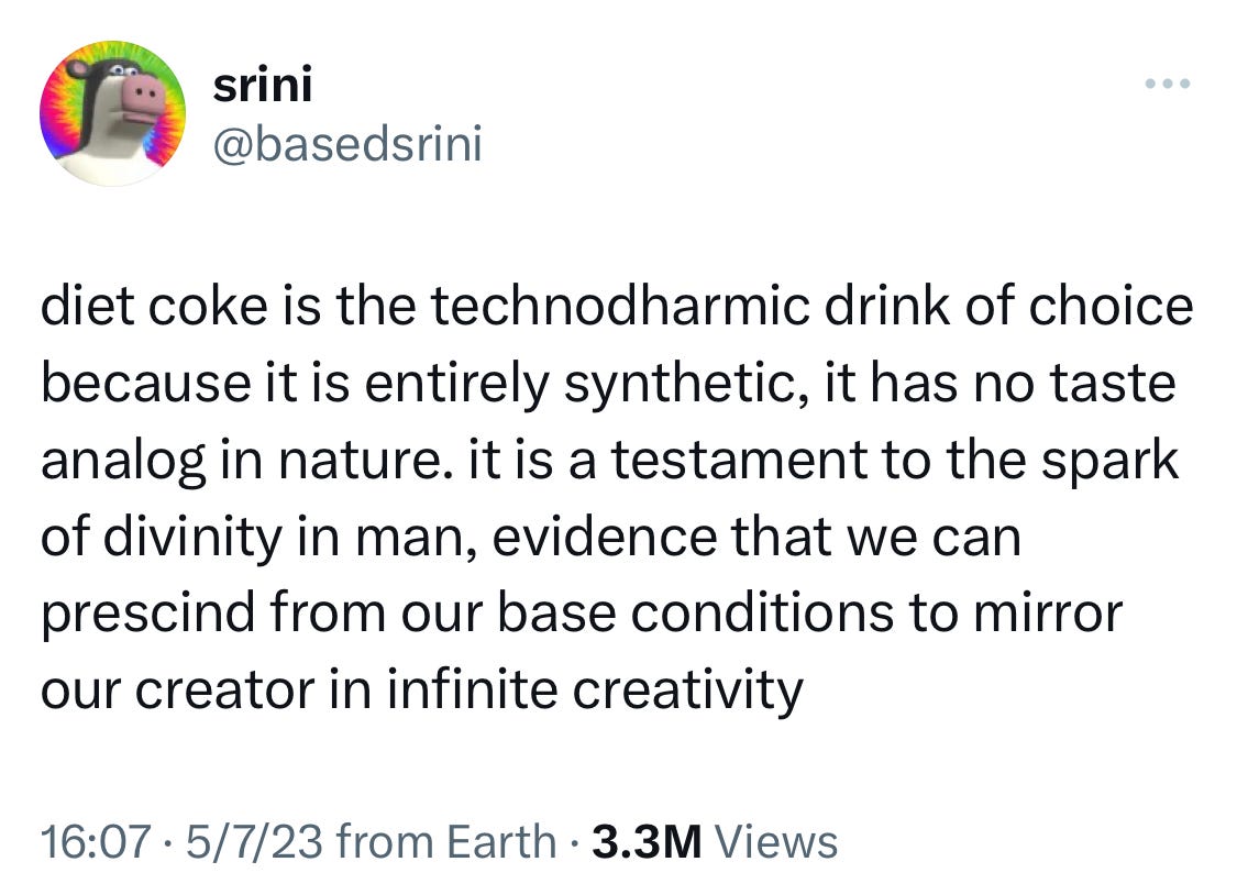 tweet from @basedsrini: "diet coke is the technodharmic drink of choice because it is entirely synthetic, it has no taste analog in nature. it is a testament to the spark of divinity in man, evidence that we can prescind from our base conditions to mirror our creator in infinite creativity"