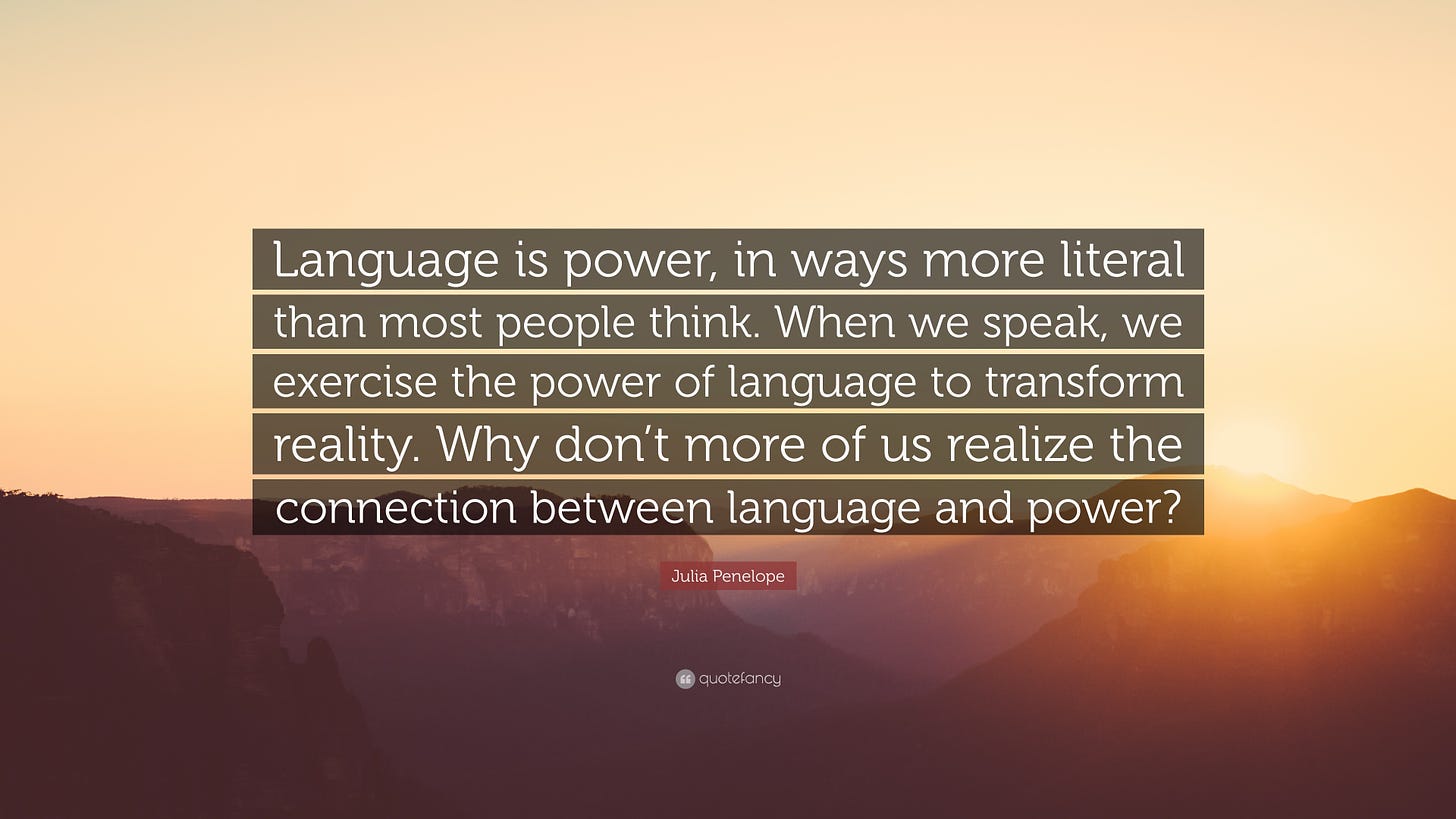 Julia Penelope Quote: “Language is power, in ways more literal than most  people think. When we speak, we exercise the power of language to tran...”
