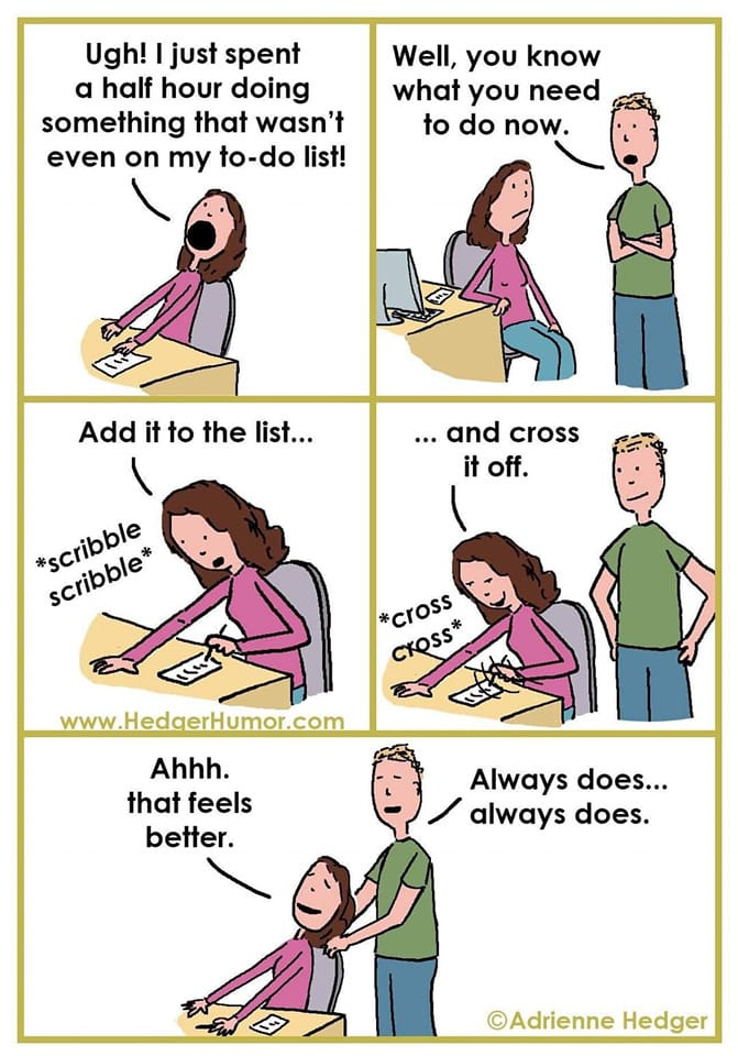 May be an image of text that says 'Ugh! just spent a half hour doing something that wasn't even on my to-do list! Well, you know what you need to do now. Add it to the list... ...and cross it off. scribble *cross CrOSS* cxQSs* www.HedgerHumor.com Ahhh. that feels better. Always does... always does. ©Adrienne Hedger'