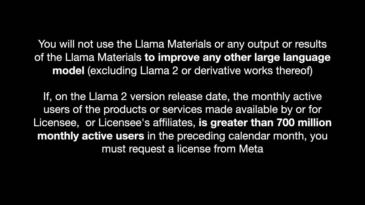 You will not use the Llama Materials or any output or results
of the Llama Materials to improve any other large language
model (excluding Llama 2 or derivative works thereof)

If, on the Llama 2 version release date, the monthly active
users of the products or services made available by or for
Licensee, or Licensee's affiliates, is greater than 700 million
monthly active users in the preceding calendar month, you
must request a license from Meta
