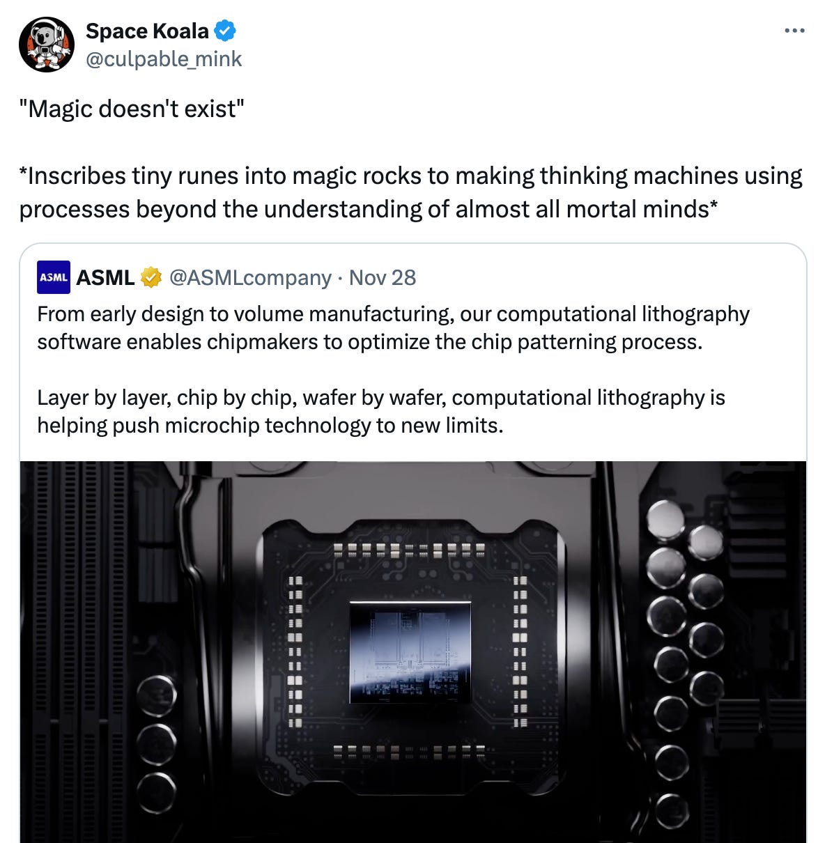   See new posts Conversation Space Koala @culpable_mink "Magic doesn't exist"  *Inscribes tiny runes into magic rocks to making thinking machines using processes beyond the understanding of almost all mortal minds* Quote ASML @ASMLcompany · Nov 28 From early design to volume manufacturing, our computational lithography software enables chipmakers to optimize the chip patterning process.  Layer by layer, chip by chip, wafer by wafer, computational lithography is helping push microchip technology to new limits.