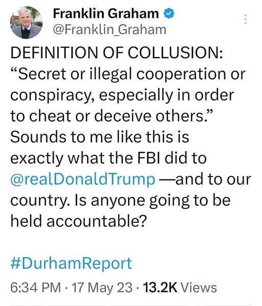 May be an image of 1 person and text that says 'Franklin Graham @Franklin_Graham DEFINITION OF COLLUSION: "Secret or illegal cooperation or conspiracy, especially in order to cheat or deceive others." Sounds to me like this is exactly what the FBI did to @realDonaldTrump -and to our country. Is anyone going to be held accountable? #DurhamReport 6:34 PM 17 May 23 13.2K Views'