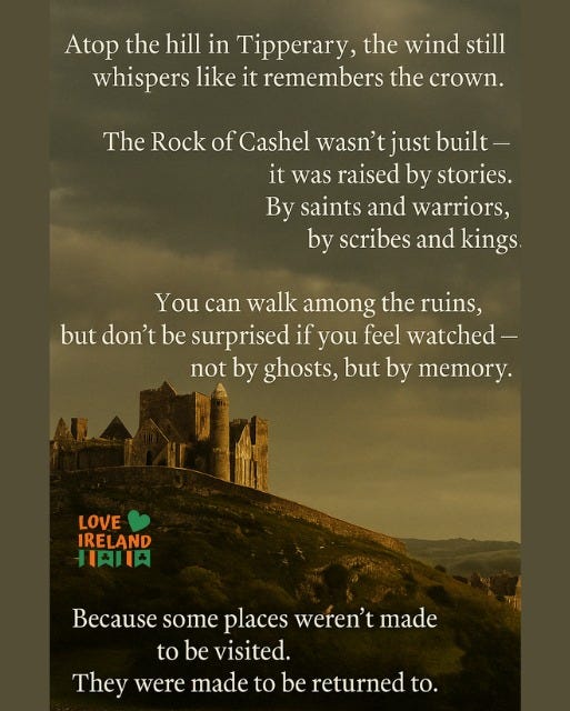 May be an image of text that says "Atop the hill in Tipperary, the wind still whispers like it remembers the crown. The Rock of Cashel wasn't just built- it was raised by stories. By saints and warriors, by scribes and kings. You can walk among the ruins, but don't be surprised if you feel watched- not by ghosts, but by memory. LOVE IRELAND 星肉川円 Because some places weren't made to be visited. They were made to be returned to."