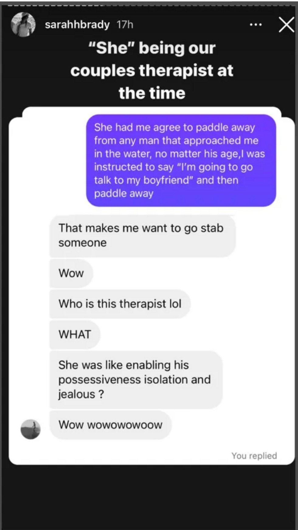 She had me agree to paddle away from any man that approached me in the water, no matter his age, i was instructed to say "I'm going to go talk to my boyfriend" and then paddle away That makes me want to go stab someone Wow Who is this therapist lol WHAT She was like enabling his possessiveness isolation and jealous? Wow wowowowoow