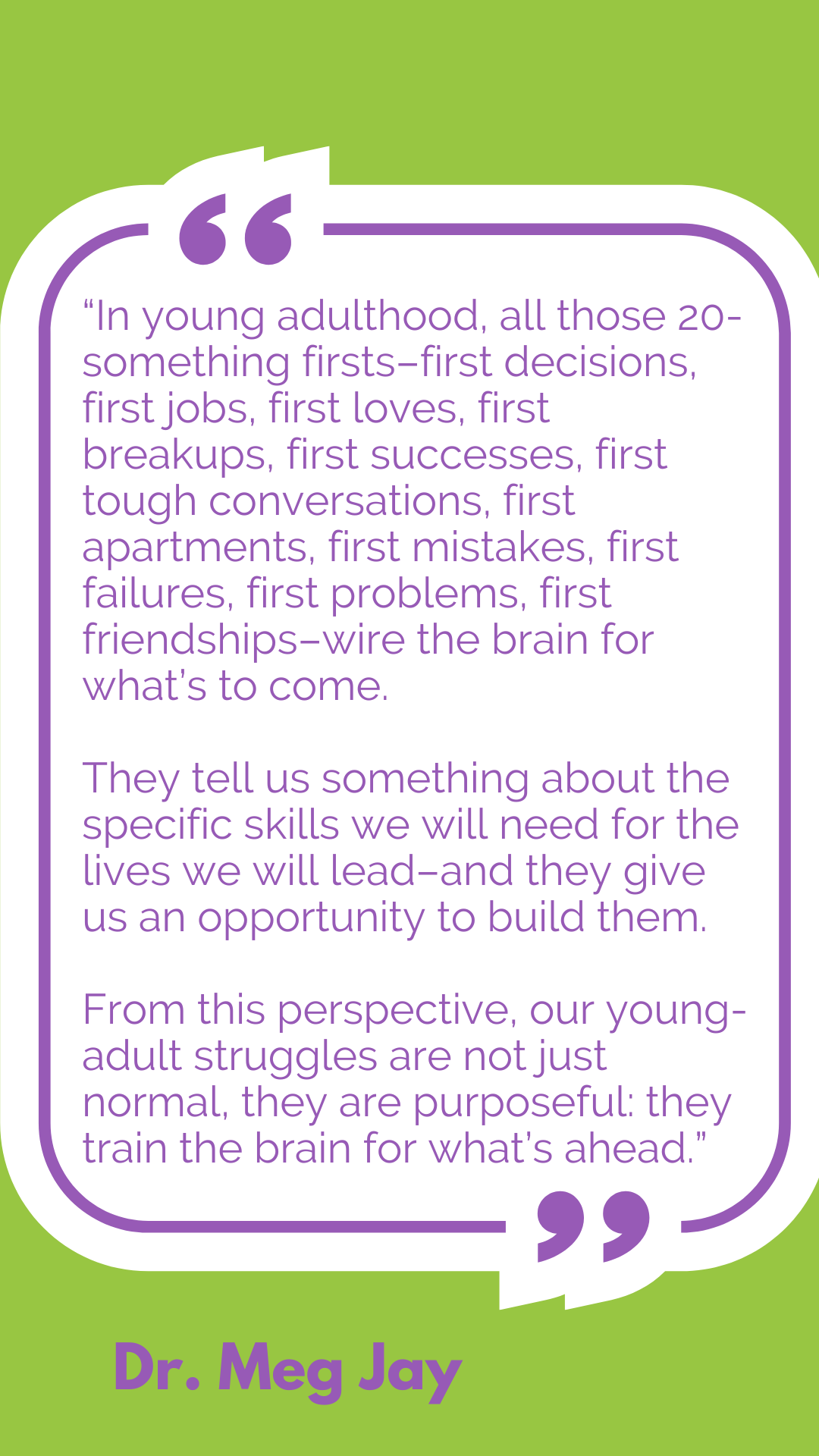 “In young adulthood, all those 20-something firsts–first decisions, first jobs, first loves, first breakups, first successes, first tough conversations, first apartments, first mistakes, first failures, first problems, first friendships–wire the brain for what’s to come. They tell us something about the specific skills we will need for the lives we will lead–and they give us an opportunity to build them. From this perspective, our young-adult struggles are not just normal, they are purposeful: they train the brain for what’s ahead,” said Dr. Meg Jay.