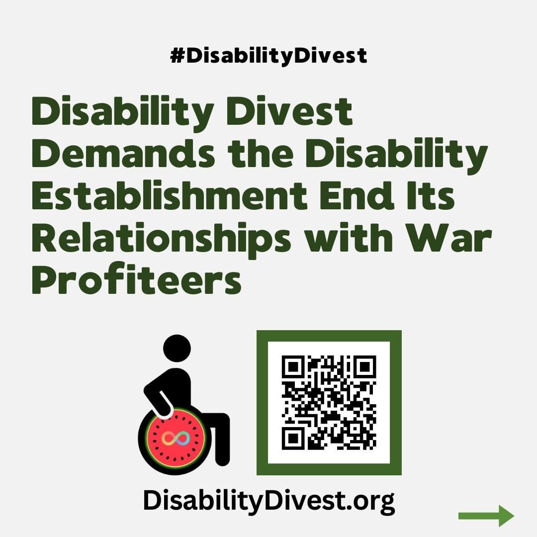 Scannable QR code to the website. Logo for disability divest: a wheelchair user seated. The wheel of the wheelchair is a watermelon with the neurodiversity infinity symbol in the center. "Disability Divest Demands the Disability Establishment End Its Relationships with War Profiteers. DisabilityDivest.org"