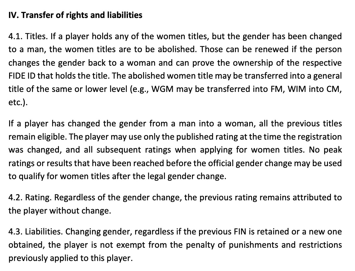 IV. Transfer of rights and liabilities 4.1. Titles. If a player holds any of the women titles, but the gender has been changed to a man, the women titles are to be abolished. Those can be renewed if the person changes the gender back to a woman and can prove the ownership of the respective FIDE ID that holds the title. The abolished women title may be transferred into a general title of the same or lower level (e.g., WGM may be transferred into FM, WIM into CM, etc.). If a player has changed the gender from a man into a woman, all the previous titles remain eligible. The player may use only the published rating at the time the registration was changed, and all subsequent ratings when applying for women titles. No peak ratings or results that have been reached before the official gender change may be used to qualify for women titles after the legal gender change. 4.2. Rating. Regardless of the gender change, the previous rating remains attributed to the player without change. 4.3. Liabilities. Changing gender, regardless if the previous FIN is retained or a new one obtained, the player is not exempt from the penalty of punishments and restrictions previously applied to this player.
