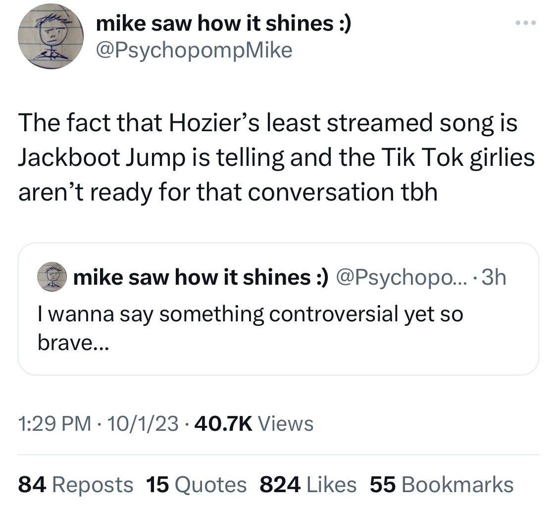 tweet from psychopompmike: the fact that Hozier's least streamed song is Jackboot Jump is telling and the TikTok girlies aren't ready for that conversation tbh. inset tweet from same user: I wanna say something controversial yet so brave...