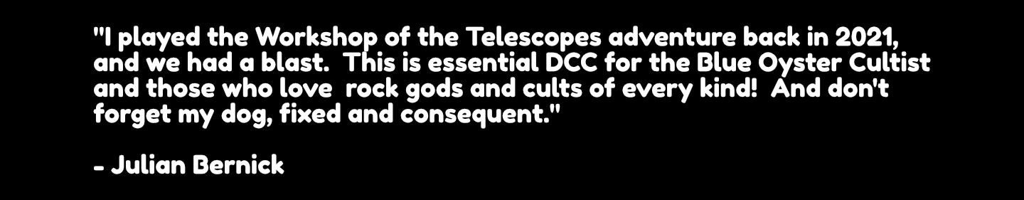 "I played the Workshop of the Telescopes adventure back in 2021, and we had a blast.  This is essential DCC for the Blue Oyster Cultist and those who love  rock gods and cults of every kind!  And don't forget my dog, fixed and consequent."  - Julian Bernick