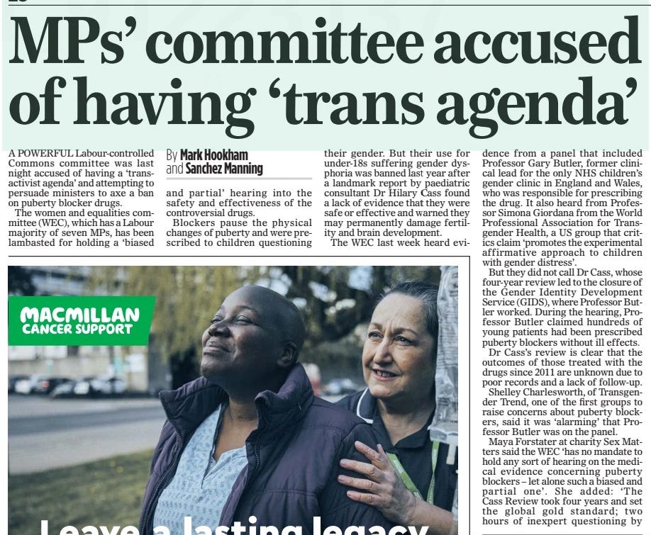 MPs’ committee accused of having ‘trans agenda’ The Mail on Sunday26 Jan 2025By Mark Hookham and Sanchez Manning A POWERFUL Labour-controlled Commons committee was last night accused of having a ‘transactivist agenda’ and attempting to persuade ministers to axe a ban on puberty blocker drugs.  The women and equalities committee (WEC), which has a Labour majority of seven MPs, has been lambasted for holding a ‘biased and partial’ hearing into the safety and effectiveness of the controversial drugs.  Blockers pause the physical changes of puberty and were prescribed to children questioning their gender. But their use for under-18s suffering gender dysphoria was banned last year after a landmark report by paediatric consultant Dr Hilary Cass found a lack of evidence that they were safe or effective and warned they may permanently damage fertility and brain development.  The WEC last week heard evidence from a panel that included Professor Gary Butler, former clinical lead for the only NHS children’s gender clinic in England and Wales, who was responsible for prescribing the drug. It also heard from Professor Simona Giordana from the World Professional Association for Transgender Health, a US group that critics claim ‘promotes the experimental affirmative approach to children with gender distress’.  But they did not call Dr Cass, whose four-year review led to the closure of the Gender Identity Development Service (GIDS), where Professor Butler worked. During the hearing, Professor Butler claimed hundreds of young patients had been prescribed puberty blockers without ill effects.  Dr Cass’s review is clear that the outcomes of those treated with the drugs since 2011 are unknown due to poor records and a lack of follow-up.  Shelley Charlesworth, of Transgender Trend, one of the first groups to raise concerns about puberty blockers, said it was ‘alarming’ that Professor Butler was on the panel.  Maya Forstater at charity Sex Matters said the WEC ‘has no mandate to hold any sort of hearing on the medical evidence concerning puberty blockers – let alone such a biased and partial one’. She added: ‘The Cass Review took four years and set the global gold standard; two hours of inexpert questioning by non-specialists who appeared to have a trans- activist agenda can’t begin to compare. It’s hard to understand the political motives behind this meeting and the choice of witnesses.’  Baroness Anne Jenkin, a Tory member of the House of Lords, said the WEC hearing was ‘clearly political’, adding: ‘It looks as if they have got a predetermined political agenda to try to persuade the Government to drop the ban on puberty blockers.’  Rosie Duffield, an independent MP on the committee, said she was ‘unclear’ why it held the hearing.  But WEC chairman and Labour MP Sarah Owen said: ‘The evidence session examined the clinical uses and effects of puberty blockers and how a research trial should be set up in order for it to be safe and produce robust results. WEC is not planning any further work in this area and awaits the outcome of the trial.’  Article Name:MPs’ committee accused of having ‘trans agenda’ Publication:The Mail on Sunday Author:By Mark Hookham and Sanchez Manning Start Page:28 End Page:28