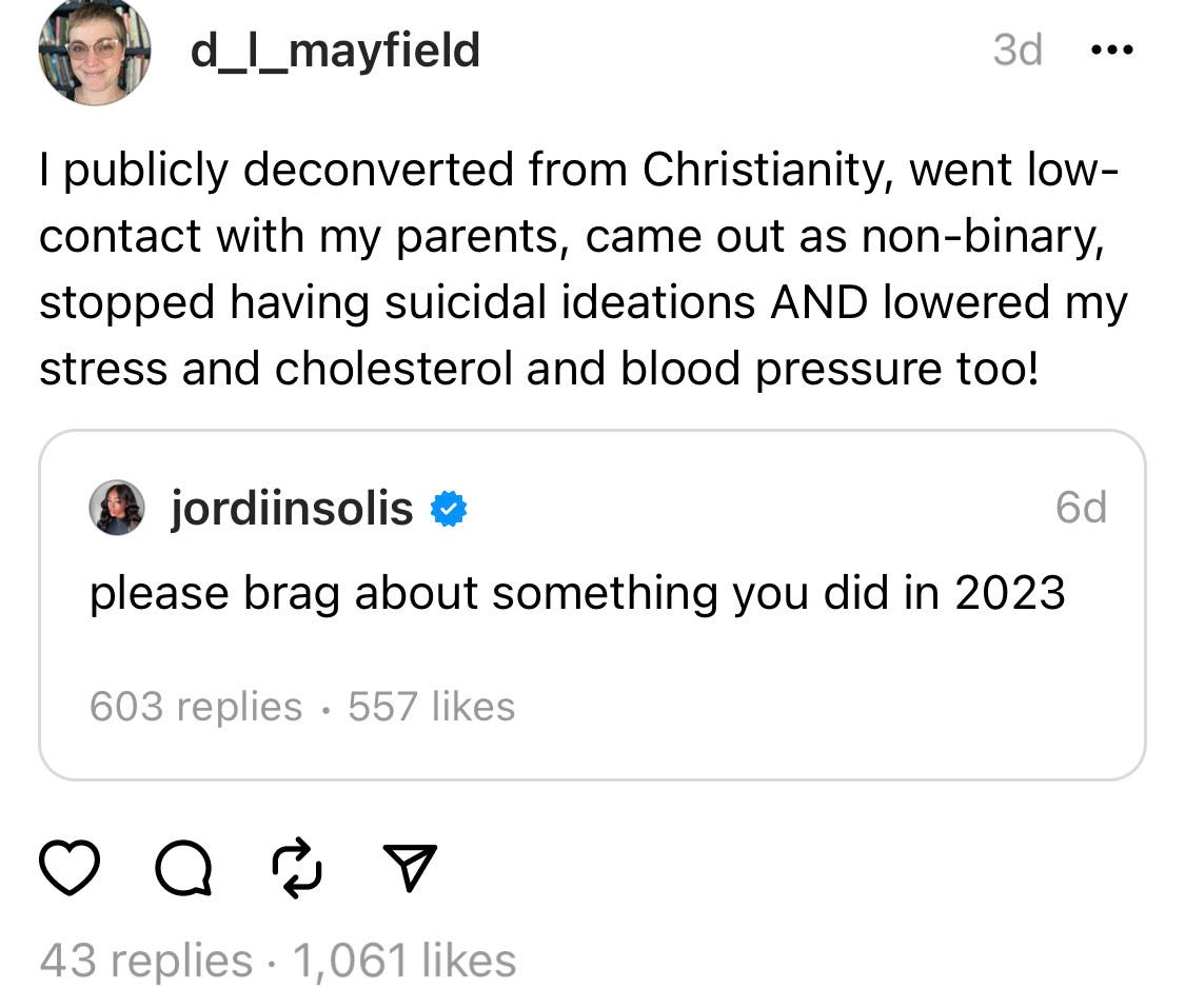 a screen shot of a threads thread. quote tweeted is user jordiinsolis who wrote please brag about something you did in 2023. I, D.L. Mayfield, quote threaded it and wrote I publicly deconverted from Chrisdtianity, went low-contact with my parents, came out as non-binary, stopped having suicidal ideations AND lowered my stress and cholesterol and blood pressure too!