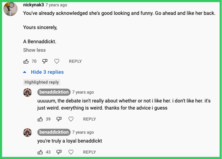 nickynak3 comments: You've already acknowledged she's good looking and funny. Go ahead and like her back. Yours sincerely, A Benaddickt. | Ben replied: uuuuum, the debate isn't really about whether or not i like her. i don't like her. it's just weird. everything is weird. thanks for the advice i guess | Ben replied: you're truly a loyal benaddickt