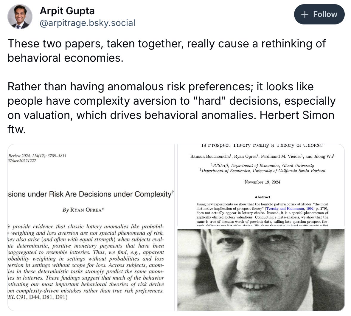 Arpit Gupta @arpitrage.bsky.social Follow These two papers, taken together, really cause a rethinking of behavioral economies. Rather than having anomalous risk preferences; it looks like people have complexity aversion to "hard" decisions, especially on valuation, which drives behavioral anomalies. Herbert Simon ftw. Florian Ederer @florianederer.bsky.social · 10d Some of the most important lottery anomalies from the behavioral risk literature (e.g., probability weighting and loss aversion) actually have nothing to do with risk. They also arise in perfectly deterministic settings. Lead article in the latest AER issue: www.aeaweb.org/articles?id=... Arpit Gupta @arpitrage.bsky.social Follow These two papers, taken together, really cause a rethinking of behavioral economies. Rather than having anomalous risk preferences; it looks like people have complexity aversion to "hard" decisions, especially on valuation, which drives behavioral anomalies. Herbert Simon ftw. Florian Ederer @florianederer.bsky.social · 10d Some of the most important lottery anomalies from the behavioral risk literature (e.g., probability weighting and loss aversion) actually have nothing to do with risk. They also arise in perfectly deterministic settings. Lead article in the latest AER issue: www.aeaweb.org/articles?id=...