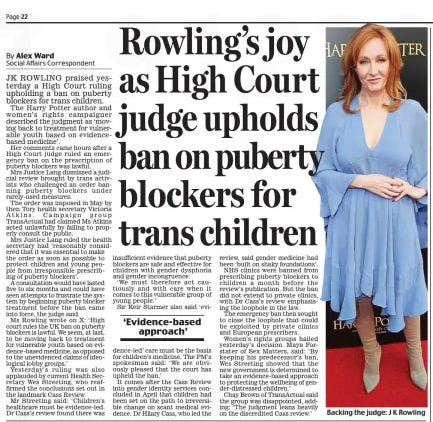 Rowling’s joy as High Court judge upholds ban on puberty blockers for trans children Daily Mail30 Jul 2024By Alex Ward Social Affairs Correspondent JK ROWLING praised yesterday a High Court ruling upholding a ban on puberty blockers for trans children. The Harry Potter author and women’s rights campaigner described the judgment as ‘moving back to treatment for vulnerable youth based on evidencebased medicine’. Her comments came hours after a High Court judge ruled an emergency ban on the prescription of puberty blockers was lawful. Mrs Justice Lang dismissed a judicial review brought by trans activists who challenged an order banning puberty blockers under rarely-used measures. The order was imposed in May by then Tory health secretary Victoria Atkins. Campaign group TransActual had claimed Ms Atkins acted unlawfully by failing to properly consult the public. Mrs Justice Lang ruled the health secretary had ‘reasonably considered that it was essential to make the order as soon as possible to protect children and young people from irresponsible prescribing of puberty blockers’. A consultation would have lasted five to six months and could have seen attempts to frustrate the system by beginning puberty blocker treatment before the ban came into force, the judge said. Ms Rowling wrote on X: ‘High court rules the UK ban on puberty blockers is lawful. We seem, at last, to be moving back to treatment for vulnerable youth based on evidence-based medicine, as opposed to the unevidenced claims of ideological lobby groups.’ Yesterday’s ruling was also applauded by current Health Secretary Wes Streeting, who reaffirmed the conclusions set out in the landmark Cass Review. Mr Streeting said: ‘Children’s healthcare must be evidence-led. Dr Cass’s review found there was insufficient evidence that puberty blockers are safe and effective for children with gender dysphoria and gender incongruence. ‘We must therefore act cautiously and with care when it comes to this vulnerable group of young people.’ Sir Keir Starmer also said ‘evireview, dence-led’ care must be the basis for children’s medicine. The PM’s spokesman said: ‘We are obviously pleased that the court has upheld the ban.’ It comes after the Cass Review into gender identity services concluded in April that children had been set on the path to irreversible change on scant medical evidence. Dr Hilary Cass, who led the said gender medicine had been ‘built on shaky foundations’. NHS clinics were banned from prescribing puberty blockers to children a month before the review’s publication. But the ban did not extend to private clinics, with Dr Cass’s review emphasising the loophole in the law. The emergency ban then sought to close the loophole that could be exploited by private clinics and European prescribers. Women’s rights groups hailed yesterday’s decision. Maya Forstater of Sex Matters, said: ‘By keeping his predecessor’s ban, Wes Streeting showed that the new government is determined to take an evidence-based approach to protecting the wellbeing of gender-distressed children.’ Chay Brown of TransActual said the group was disappointed, adding: ‘The judgment leans heavily on the discredited Cass review.’ ‘Evidence-based approach’ Article Name:Rowling’s joy as High Court judge upholds ban on puberty blockers for trans children Publication:Daily Mail Author:By Alex Ward Social Affairs Correspondent Start Page:22 End Page:22