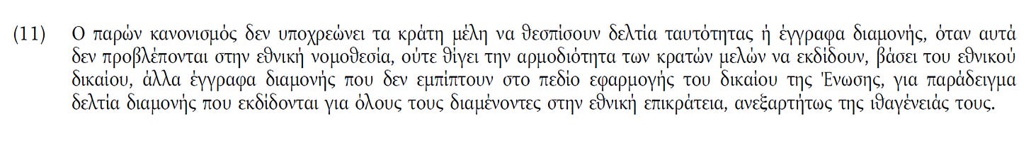 May be an image of text that says '(11) o παρών κανονισμός δεν υποχρεώνει τα κράτη μέλη να θεσπίσουν δελτία ταυτότητας έγγραφα διαμονής, όταν αυτά δεν προβλέπονται στην εθνική νομοθεσία, ούτε θίγει την αρμοδιότητα των κρατών μελών να εκδίδουν, βάσει του εθνικού δικαίου, άλλα έγγραφα διαμονής που δεν εμπίπτουν στο πεδίο εφαρμογής του Οικαίου της Ένωσης, για παράδειγμα δελτία διαμονής που εκδίδονται για όλους τους διαμένοντες στην εθνική επικράτεια, ανεξαρτήτως της ιθαγένειάς τους.'