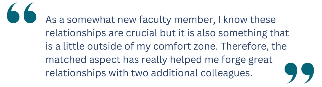 quote:  As a somewhat new faculty member, I know these relationships are crucial but it is also something that  is a little outside of my comfort zone. Therefore, the matched aspect has really helped me forge great relationships with two additional colleagues.