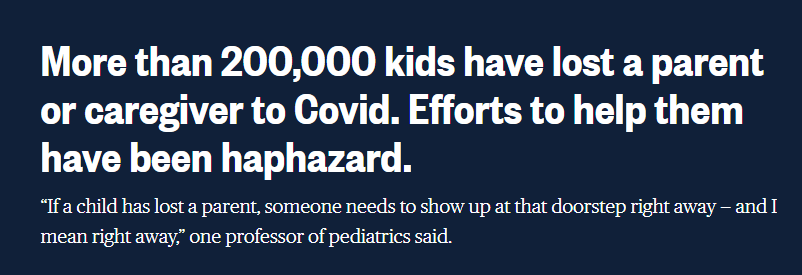 NBC News headline: "More than 200,000 kids have lost a parent or caregiver to Covid. Efforts to help them have been haphazard. “If a child has lost a parent, someone needs to show up at that doorstep right away — and I mean right away,” one professor of pediatrics said."
