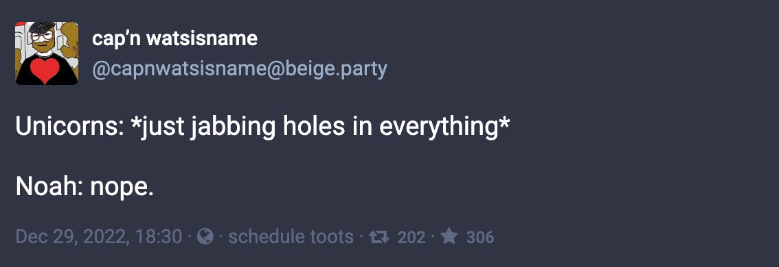 Toot by @capnwatsisname@beige.party: “Unicorns: *just jabbing holes in everything*  Noah: nope.”