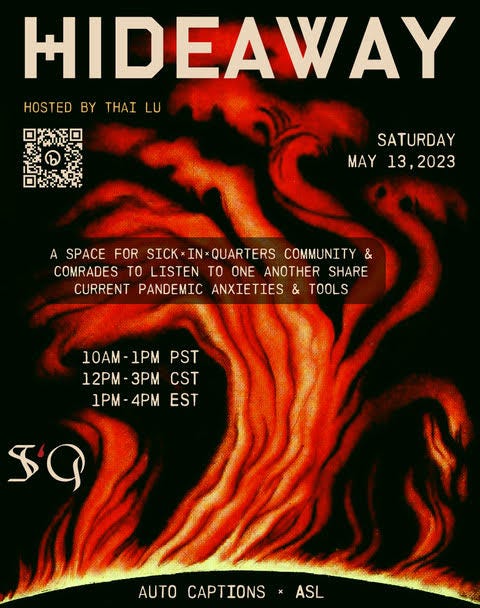 a graphic event poster with an illustrated background of a solar flare, erupting upwards in unfurling orange and yellow flames from the dark convex edge of the Sun in the depths of Space. Across the top of the poster in bold squared all caps light beige font is the word ‘HIDEAWAY’, with a plus sign replacing the horizontal line in the capital letter H. Underneath the ‘HID’ portion of the word ‘HIDEAWAY’ is mustard yellow text reading ‘hosted by thai Lu’ in all caps. Directly below this in light beige is a bit.ly QR code and the link bit.ly/hideaway513 to RSVP for the event. In line with this and offset to the right of the image is the date ‘Saturday [new line] May 13, 2023’. Toward the center and slightly offset to the left is a transparent black text box with light beige all caps text that reads : A space for Sick x in x Quarters community & comrades to listen to one another share current pandemic anxieties & tools [end text]. In the curl of flames beneath this are the event times by time zone listed in 3 rows : 10am - 1pm PST, 12pm-3pm CST, 1pm-4pm EST. On the far left toward the bottom corner is the SiQ logo in gothic bone tone font, with the blood drop-shaped lowercase letter i in dark red. Centered along the bottom of the poster inside of the convex edge of the Sun outline is the text ‘auto captions x ASL’