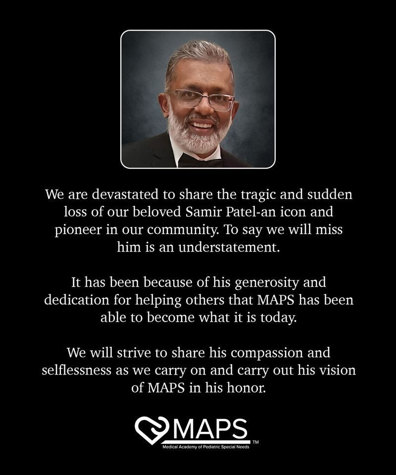 May be an image of 1 person, map and text that says 'We are devastated to share the tragic and sudden loss of our beloved Samir Patel-an icon and pioneer in our community. To say we will miss him is an understatement. It has been because of his generosity and dedication for helping others that MAPS has been able to become what it is today. We will strive to share his compassion and selflessness as we carry on and carry out his vision of MAPS in his honor. MAPS MedicalAcademy o” cSpecial'