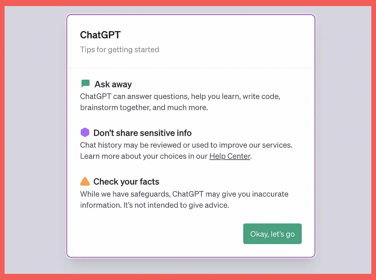 A imagem mostra uma janela de interface de usuário com um fundo rosa e uma borda roxa. No centro, há um cartão branco com o título "ChatGPT" e o subtítulo "Tips for getting started". Há três seções no cartão: a primeira, com um ícone verde de verificação, diz "Ask away" e descreve que o ChatGPT pode responder perguntas, ajudar a aprender, escrever código e muito mais. A segunda, com um ícone roxo de atenção, diz "Don’t share sensitive info" e explica que o histórico de chat pode ser revisado para melhorar os serviços, com um link para o "Help Center". A terceira seção, com um ícone laranja de alerta, diz "Check your facts" e adverte que o ChatGPT pode fornecer informações imprecisas e não tem a intenção de dar conselhos. Abaixo, há um botão "Okay, let’s go" para prosseguir.