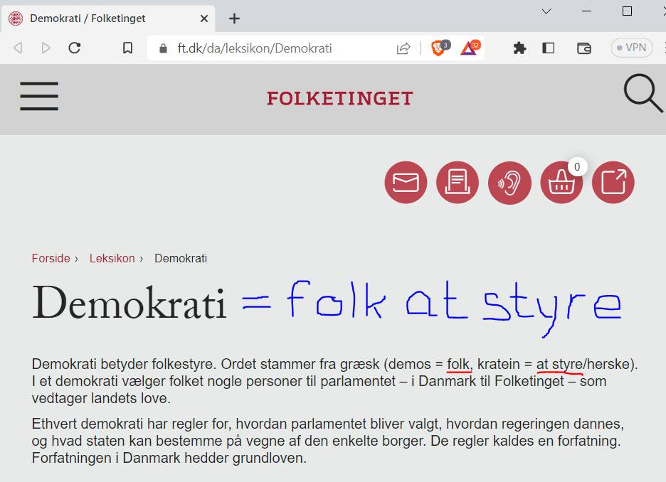 Kan være en grafik af tekst, der siger "Demokrati Folketinget f.dk/da/leksikon/Demokrati VPN FOLKETINGET Forside 0 Leksikon> Demokrati Demokrati folk at styre Demokrati betyder folkestyre. Ordet stammer fra graesk (demos folk, kratein at styre/herske). et demokrati vaelger folket nogle personer til parlamentet Danmark til Folketinget som vedtager landets love. Ethvert demokrati har regler for, hvordan parlamentet bliver valgt, hvordan regeringen dannes, og hvad staten kan bestemme pá vegne af den enkelte borger. De regler kaldes en forfatning. Forfatningen Danmark hedder grundloven."