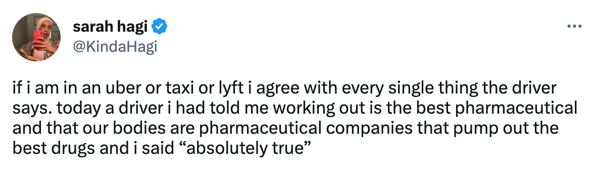 tweet from sarah hagi @kindahagi that says if i am in an uber or taxi or lyft i agree with every single thing the driver says. today a driver i had told me working out is the best pharmaceutical and that our bodies are pharmaceutical companies that pump out the best drugs and i said "absolutely true"