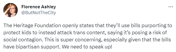  Florence Ashley @ButNotTheCity The Heritage Foundation openly states that they’ll use bills purporting to protect kids to instead attack trans content, saying it’s posing a risk of social contagion. This is super concerning, especially given that the bills have bipartisan support. We need to speak up!