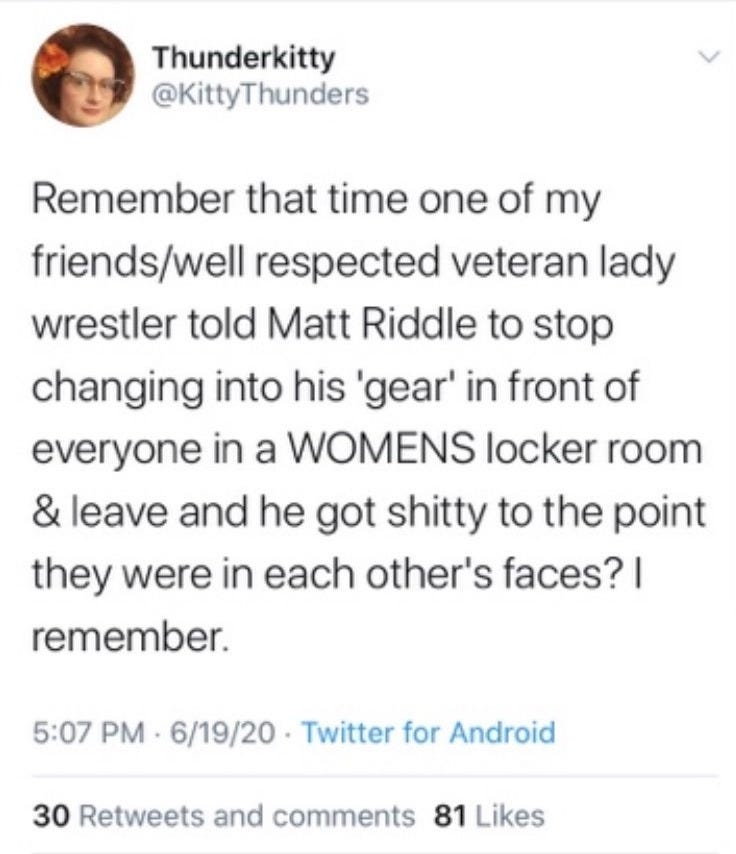 @KittyThunders tweet from June 19, 2020: "Remember that time one of my friends/well respected veteran lady wrestler told Matt Riddle to stop changing into his 'gear' in front of everyone in a WOMENS locker room & leave and he got shitty to the point they were in each other's faces? I remember."