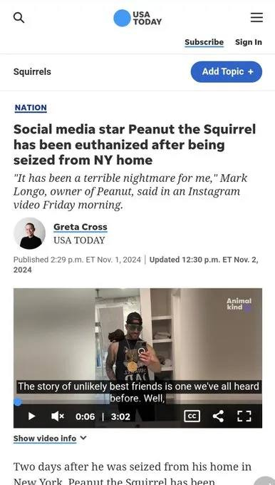 May be an image of 2 people and text that says 'USA TODAY Squirrels Subscribe Sign In NATION Add Topic Social media star Peanut the Squirrel has been euthanized after being seized from NY home "It has been a terrible nightmare for me, Mark Longo, owner of Peanut, said in an Instagram video Friday morning. Greta Cross USA TODAY Published 2:29 p.m. ET No. 1, 2024 2024 Updated 12:30 p.m. ET Nov. 2, Animal kind The story of unlikely best friends is one we we've ve all heard before Well, 0:06 3:02 Show video info CC 0 Two days after he was seized from his home in NOTAT hae'