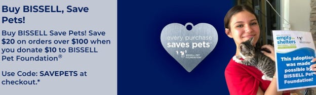 Buy BISSELL Save Pets! Save $20 on orders over $100 when you donate $10 to BISSELL Pet Foundation® Get Free Shipping On Orders $50 Or More!  Use Code: SAVEPETS at checkout.* Shop Now!