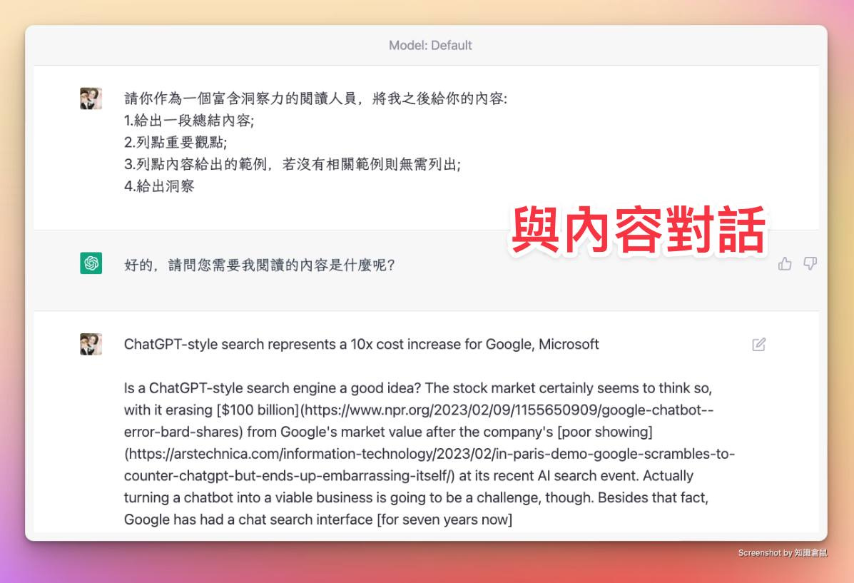 可能是顯示的文字是「 Model:Defaut Model: Default 請你作為一個富含洞察力的閲讀人員， 將我之後給你的内容： 1.給出一段總結内容； 2.列點重要觀點； 3.列點内容給出的範例， 若沒有相關範例則無需列出 4.給出洞察 好的， 請問您需要我閲讀的内容是什麽呢？ 與内容對話 ChatGPT-style search represents a 10x cost increase for Google, Microsoft Is ChatGPT-style search engine a good idea? The stock market certainly seems to think so, with erasing [$100 error-bard-shares) Û from Google' market value after the company's [poor showing] Û at its recent AI search event. Actually turning chatbot into viable business is going be challenge, though. Besides that fact, Google has had chat search interface [for seven years now] Screenshot 知讀倉鼠」的圖像